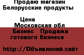 Продаю магазин “Белорусские продукты“ › Цена ­ 150 000 - Московская обл. Бизнес » Продажа готового бизнеса   